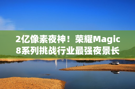 2亿像素夜神！荣耀Magic8系列挑战行业最强夜景长焦