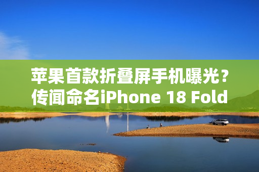 苹果首款折叠屏手机曝光？传闻命名iPhone 18 Fold