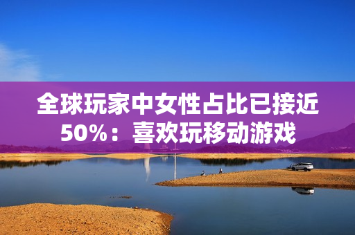 全球玩家中女性占比已接近50%：喜欢玩移动游戏