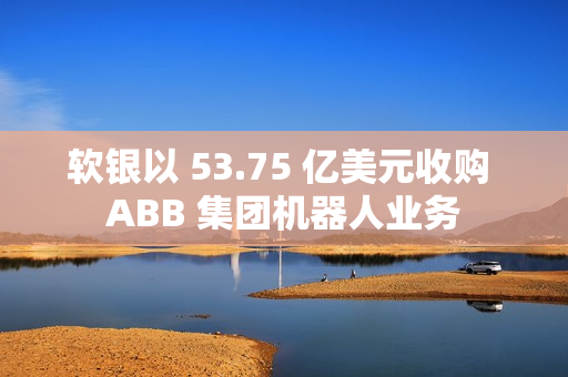 软银以 53.75 亿美元收购 ABB 集团机器人业务