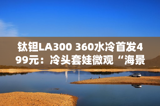 钛钽LA300 360水冷首发499元：冷头套娃微观“海景房”