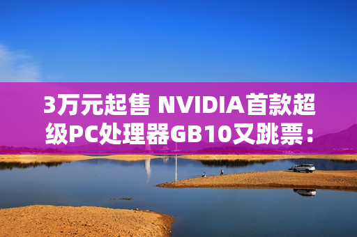 3万元起售 NVIDIA首款超级PC处理器GB10又跳票：RTX 5070性能