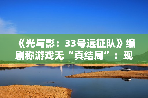《光与影：33号远征队》编剧称游戏无“真结局”：现实是复杂的！