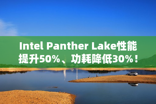 Intel Panther Lake性能提升50%、功耗降低30%！18A工艺立大功