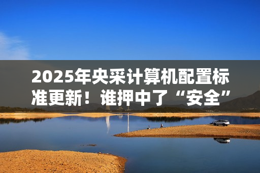 2025年央采计算机配置标准更新！谁押中了“安全”和“通用”两道考题?