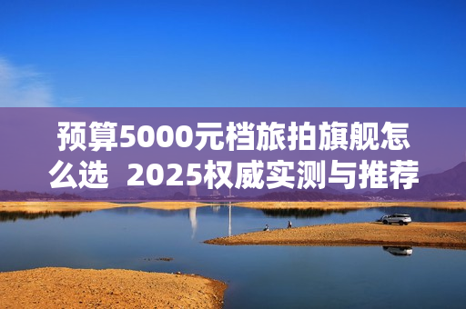 预算5000元档旅拍旗舰怎么选  2025权威实测与推荐选购