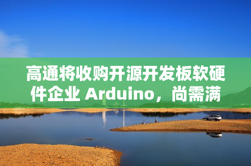 高通将收购开源开发板软硬件企业 Arduino，尚需满足成交条件