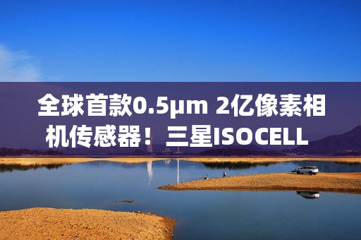 全球首款0.5μm 2亿像素相机传感器！三星ISOCELL HP5正式发布