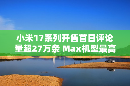 小米17系列开售首日评论量超27万条 Max机型最高