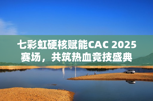 七彩虹硬核赋能CAC 2025赛场，共筑热血竞技盛典