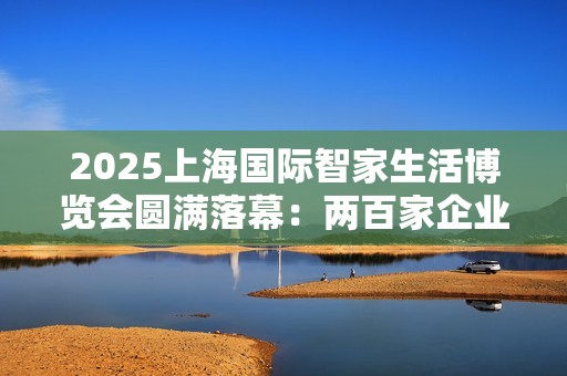 2025上海国际智家生活博览会圆满落幕：两百家企业聚沪，AI赋能未来