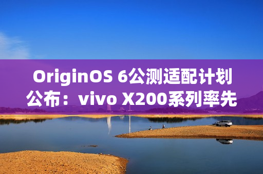 OriginOS 6公测适配计划公布：vivo X200系列率先尝鲜