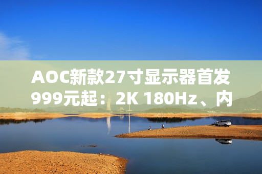 AOC新款27寸显示器首发999元起：2K 180Hz、内置智联无线投屏