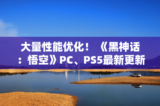 大量性能优化！ 《黑神话：悟空》PC、PS5最新更新公布