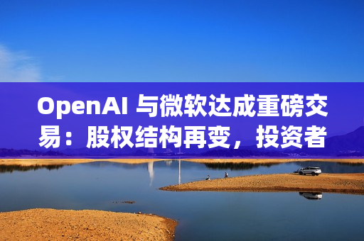 OpenAI 与微软达成重磅交易：股权结构再变，投资者面临稀释风险