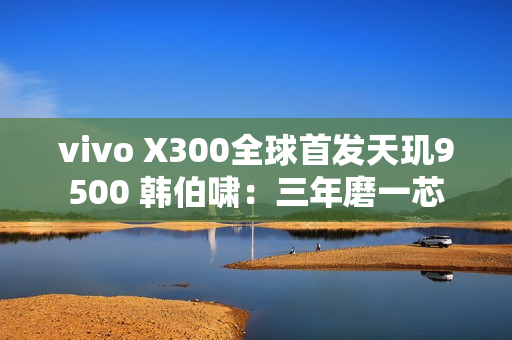 vivo X300全球首发天玑9500 韩伯啸：三年磨一芯