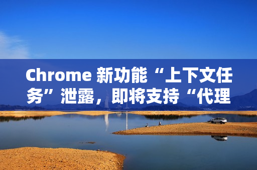 Chrome 新功能“上下文任务”泄露，即将支持“代理式浏览”