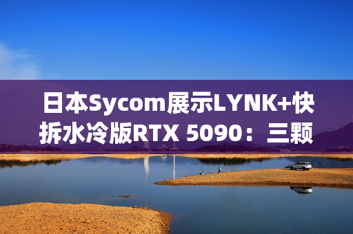 日本Sycom展示LYNK+快拆水冷版RTX 5090：三颗猫头鹰风扇
