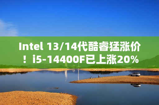 Intel 13/14代酷睿猛涨价！i5-14400F已上涨20%