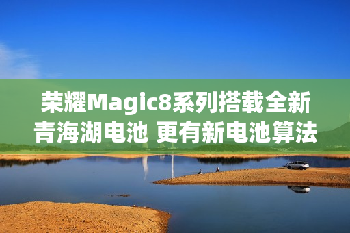 荣耀Magic8系列搭载全新青海湖电池 更有新电池算法