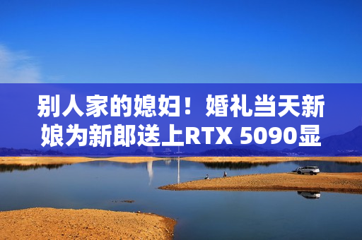 别人家的媳妇！婚礼当天新娘为新郎送上RTX 5090显卡：条件是先做一道数学题