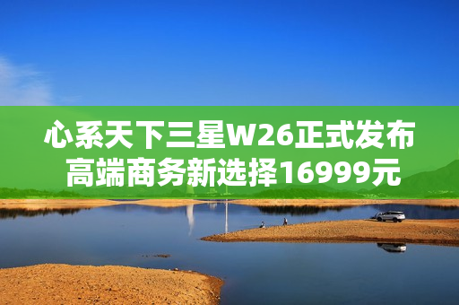 心系天下三星W26正式发布 高端商务新选择16999元起