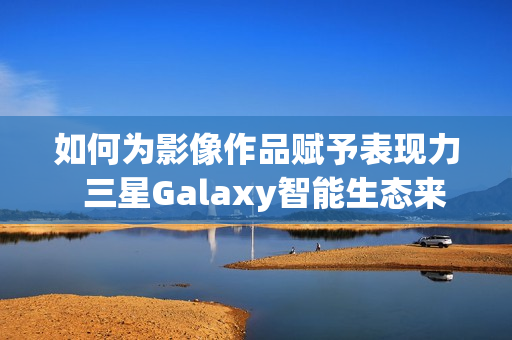 如何为影像作品赋予表现力  三星Galaxy智能生态来帮忙