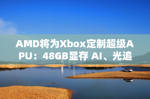 AMD将为Xbox定制超级APU：48GB显存 AI、光追随便跑