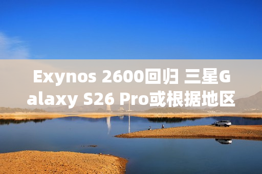 Exynos 2600回归 三星Galaxy S26 Pro或根据地区配备SoC