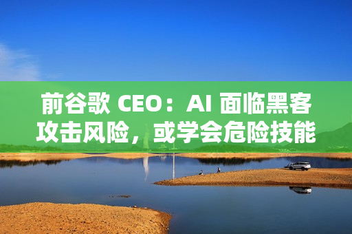 前谷歌 CEO：AI 面临黑客攻击风险，或学会危险技能