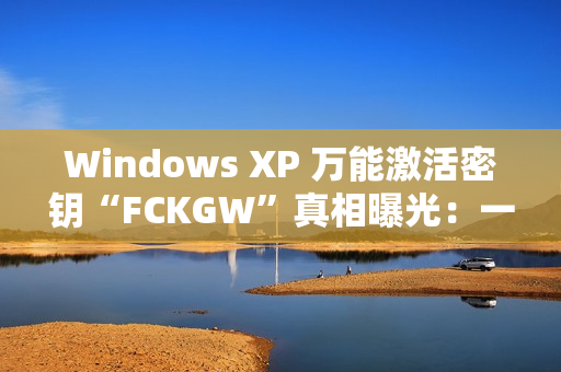 Windows XP 万能激活密钥“FCKGW”真相曝光：一场灾难性泄露