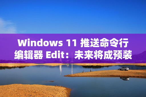 Windows 11 推送命令行编辑器 Edit：未来将成预装软件