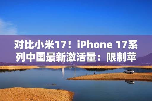 对比小米17！iPhone 17系列中国最新激活量：限制苹果是产能而非雷军