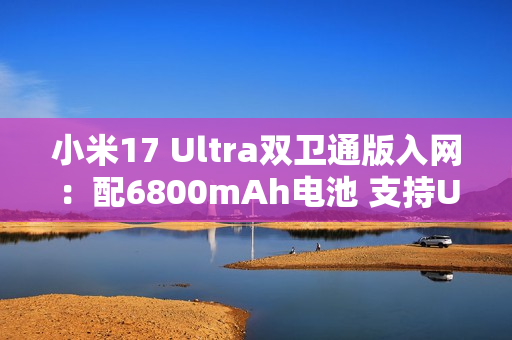 小米17 Ultra双卫通版入网：配6800mAh电池 支持UWB