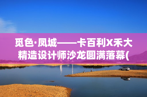 觅色·凤城——卡百利X禾大精造设计师沙龙圆满落幕(觅色主题养生馆怎么样)