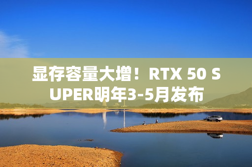 显存容量大增！RTX 50 SUPER明年3-5月发布