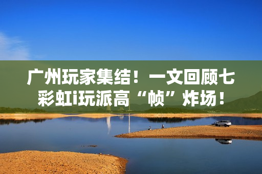 广州玩家集结！一文回顾七彩虹i玩派高“帧”炸场！