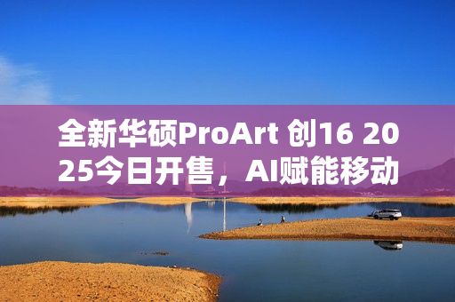 全新华硕ProArt 创16 2025今日开售，AI赋能移动创作巅峰待审核