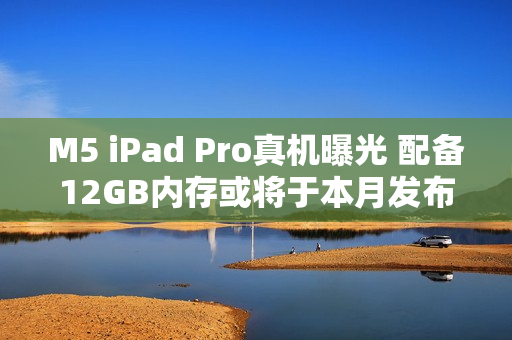 M5 iPad Pro真机曝光 配备12GB内存或将于本月发布