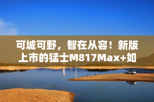 可城可野，智在从容！新版上市的猛士M817Max+如何用长续航和智能驾驶重新定义出行自由