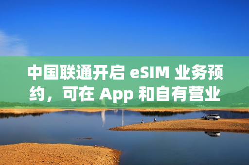 中国联通开启 eSIM 业务预约，可在 App 和自有营业厅办理