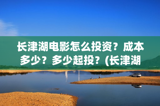 长津湖电影怎么投资？成本多少？多少起投？(长津湖电影观众口碑视频)