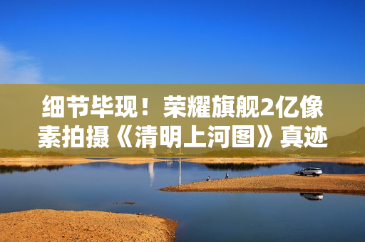 细节毕现！荣耀旗舰2亿像素拍摄《清明上河图》真迹