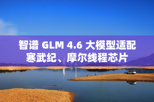 智谱 GLM 4.6 大模型适配寒武纪、摩尔线程芯片