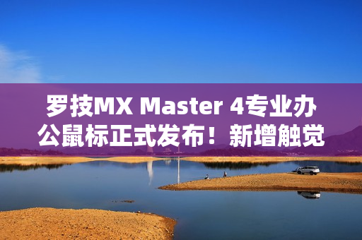罗技MX Master 4专业办公鼠标正式发布！新增触觉反馈、售价999元