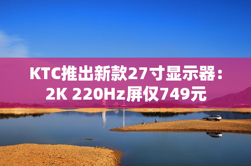 KTC推出新款27寸显示器：2K 220Hz屏仅749元