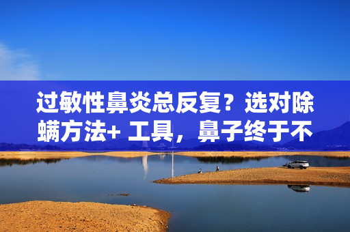 过敏性鼻炎总反复？选对除螨方法+ 工具，鼻子终于不遭罪