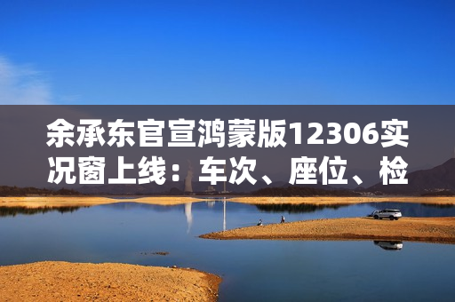 余承东官宣鸿蒙版12306实况窗上线：车次、座位、检票口一目了然