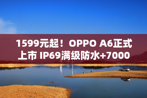 1599元起！OPPO A6正式上市 IP69满级防水+7000mAh