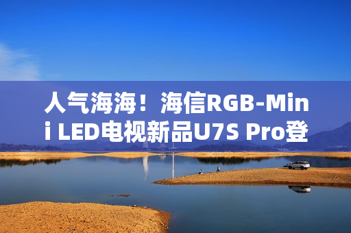 人气海海！海信RGB-Mini LED电视新品U7S Pro登陆深圳，引爆万色狂欢